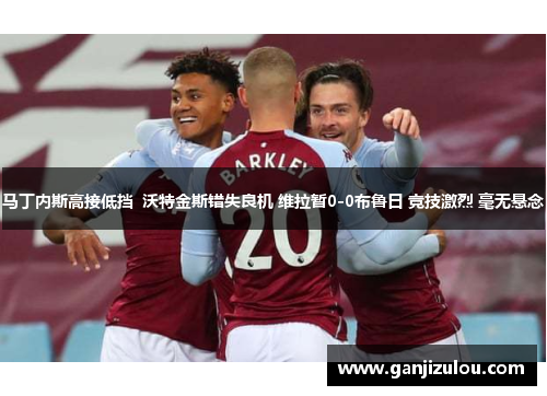 马丁内斯高接低挡  沃特金斯错失良机 维拉暂0-0布鲁日 竞技激烈 毫无悬念