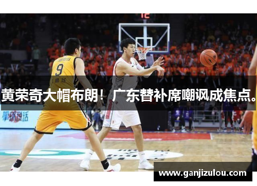 黄荣奇大帽布朗！广东替补席嘲讽成焦点。